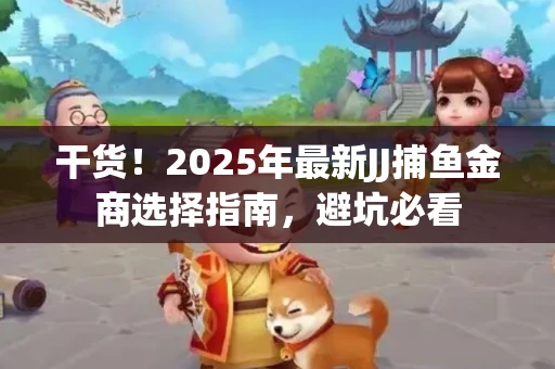 干货！2025年最新JJ捕鱼金商选择指南，避坑必看